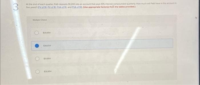 At the end of each quarter, Patti deposits $1,200 into an account that pays 10% interest compounded quarterly How much will Patti have in the account in
five years? (EV of $1. PV of $1. EVA of S1, and PVA of 5) (Use appropriate factor(s) from the tables provided)
Multiple Choice
$30.654
$36.654
$31854
$30,854