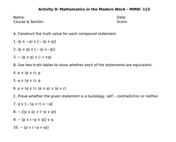 Activity 9: Mathematics in the Modern Word - MMW- 113
Name:
Date:
Course & Section
Score:
A. Construct the truth value for each compound statement.
1. (p a -q) v [- (p a q)]
2. (p v q) a [- (p v-q)]
3. - (p v q) a (-r vq)
B. Use two truth tables to show whether each of the statements are equivalent.
4. p v (p a r), p
5. q a (q v r), q
6. pa (q v r), (p a q) v (p a r)
C. Prove whether the given statement is a tautology, self - contradiction or neither.
7. q v [- (q a r) A ~q]
8. - [(p v q) v (-p v q)]
9. - [p a (-p v q)] v q
10. - [p v (-p v q)]
