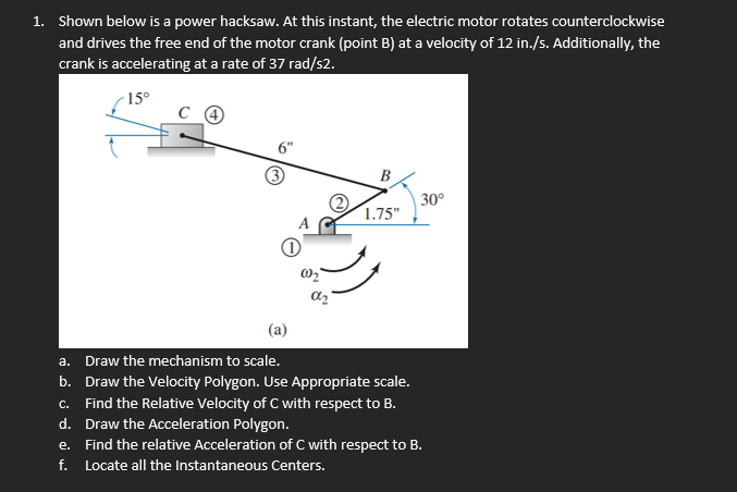 1. Shown below is a power hacksaw. At this instant, the electric motor rotates counterclockwise
and drives the free end of the motor crank (point B) at a velocity of 12 in./s. Additionally, the
crank is accelerating at a rate of 37 rad/s2.
15°
6"
B
30°
1.75"
(a)
a. Draw the mechanism to scale.
b. Draw the Velocity Polygon. Use Appropriate scale.
c. Find the Relative Velocity of C with respect to B.
d. Draw the Acceleration Polygon.
e. Find the relative Acceleration of C with respect to B.
f. Locate all the Instantaneous Centers.
