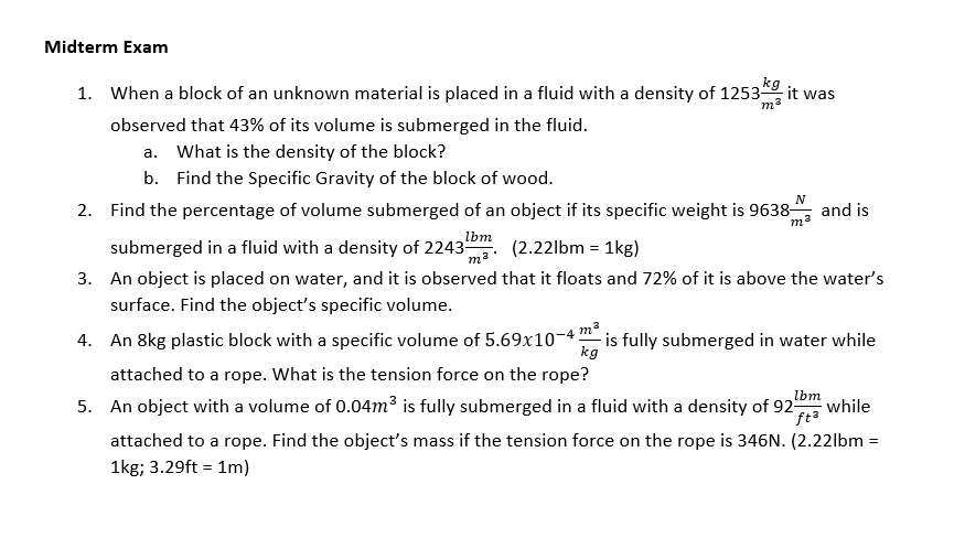 Midterm Exam
kg it was
1. When a block of an unknown material is placed in a fluid with a density of 1253
ma
observed that 43% of its volume is submerged in the fluid.
a. What is the density of the block?
b. Find the Specific Gravity of the block of wood.
2. Find the percentage of volume submerged of an object if its specific weight is 9638-
N
and is
lbm
submerged in a fluid with a density of 2243
m². (2.22lbm = 1kg)
3. An object is placed on water, and it is observed that it floats and 72% of it is above the water's
surface. Find the object's specific volume.
4. An 8kg plastic block with a specific volume of 5.69x10-4 "m
- is fully submerged in water while
kg
attached to a rope. What is the tension force on the rope?
lbm
5. An object with a volume of 0.04m³ is fully submerged in a fluid with a density of 925
while
ft3
attached to a rope. Find the object's mass if the tension force on the rope is 346N. (2.22lbm =
1kg; 3.29ft = 1m)
