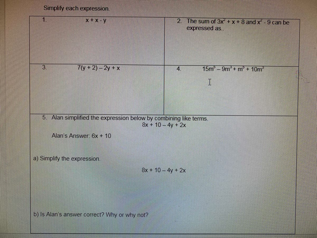 Simplify each expression.
1.
x + X - y
2. The sum of 3x + x +8 and x - 9 can be
expressed as..
3.
7(у + 2)-2у + х
4.
15m° -9m + m° + 10m'
5. Alan simplified the expression below by combining like terms.
8x + 10-4y + 2x
Alan's Answer: 6x + 10
a) Simplify the expression.
8x + 10- 4y + 2x
b) Is Alan's answer correct? Why or why not?
