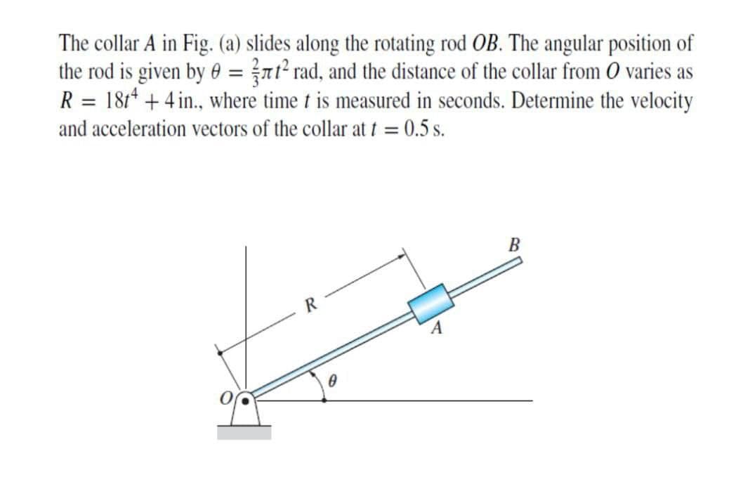 The collar A in Fig. (a) slides along the rotating rod OB. The angular position of
the rod is given by 0 = }nt² rad, and the distance of the collar from O varies as
R = 1814 + 4 in., where time t is measured in seconds. Determine the velocity
and acceleration vectors of the collar at t = 0.5 s.
B
