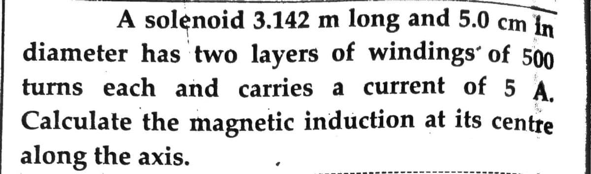 A solenoid 3.142 m long and 5.0 cm in
diameter has two layers of windings' of 500
turns each and carries a current of 5 A.
Calculate the magnetic induction at its centre
along the axis.
