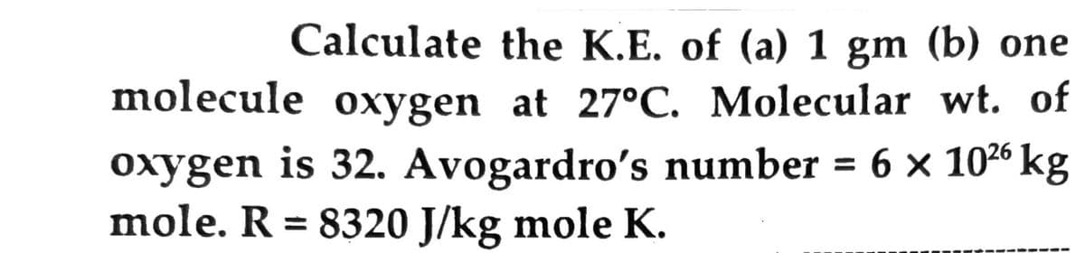 Calculate the K.E. of (a) 1 gm (b) one
molecule oxygen at 27°C. Molecular wt. of
oxygen is 32. Avogardro's number = 6 x 1026 kg
mole. R = 8320 J/kg mole K.
