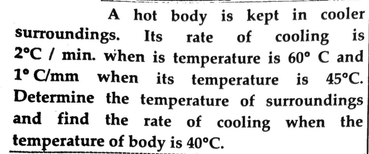 A hot body is kept in cooler
of cooling is
surroundings.
2°C / min. when is temperature is 60° C and
1° C/mm when its temperature is 45°C.
Determine the temperature of surroundings
and find the rate of cooling when the
temperature of body is 40°C.
Its
rate
