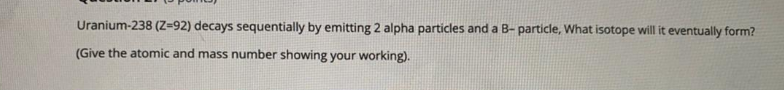 Uranium-238 (Z=92) decays sequentially by emitting 2 alpha particles and a B- particle, What isotope will it eventually form?
(Give the atomic and mass number showing your working).

