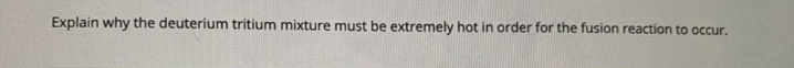 Explain why the deuterium tritium mixture must be extremely hot in order for the fusion reaction to occur.
