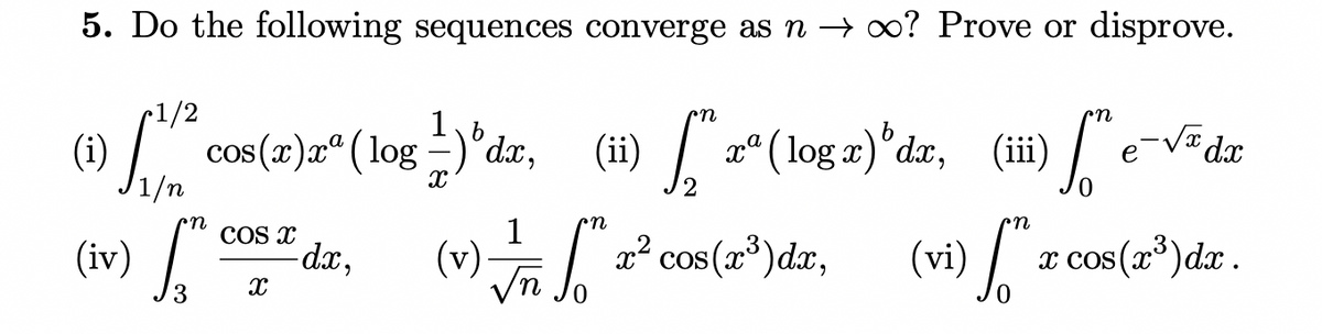 5. Do the following sequences converge as n → o? Prove or disprove.
(i)
cos(x)xª ( log –)°dx,
(ii) "z"(log a)^dzr, (ii) /"e-VF dz
1/n
1
COS X
dx,
(v) ° cos(a*)dr,
x cos(x°)dx.
(iv
(w)
(vi)
