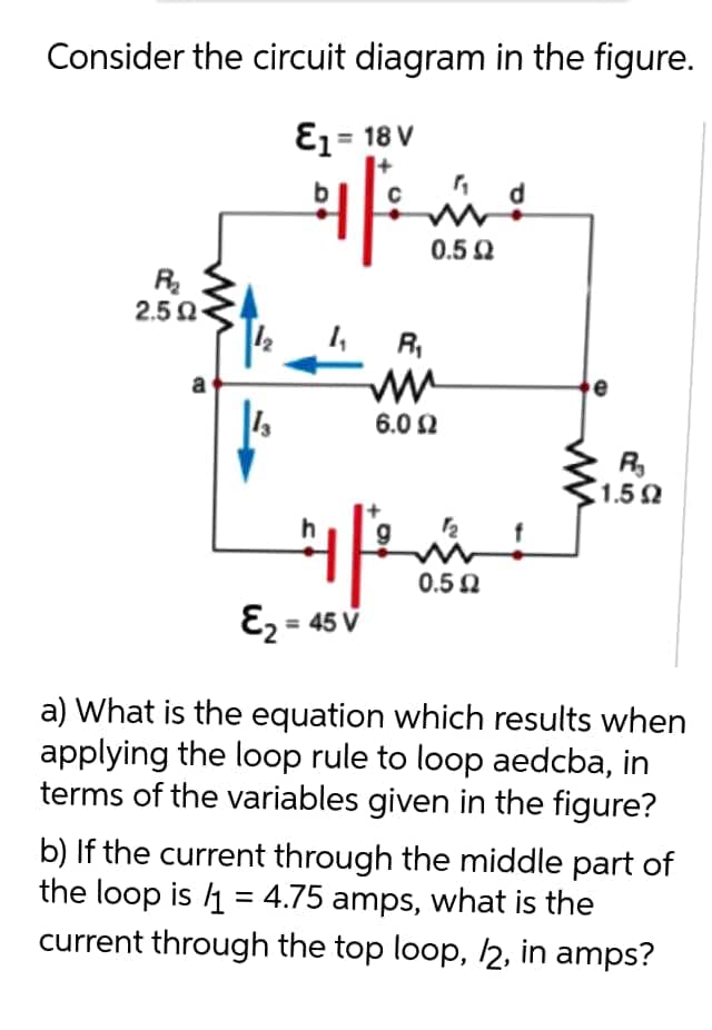 Consider the circuit diagram in the figure.
E1= 18 V
0.5 Q
R
2.5 0
12
R,
a
6.0 2
R
1.5 2
0.5 0
E2 = 45 V
a) What is the equation which results when
applying the loop rule to loop aedcba, in
terms of the variables given in the figure?
b) If the current through the middle part of
the loop is 4 = 4.75 amps, what is the
current through the top loop, 2, in amps?
