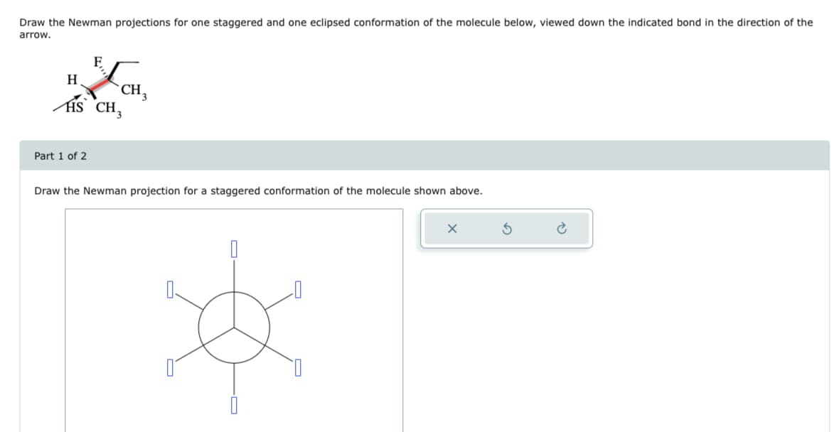 Draw the Newman projections for one staggered and one eclipsed conformation of the molecule below, viewed down the indicated bond in the direction of the
arrow.
F
H
HS CH,
Part 1 of 2
CH 3
Draw the Newman projection for a staggered conformation of the molecule shown above.