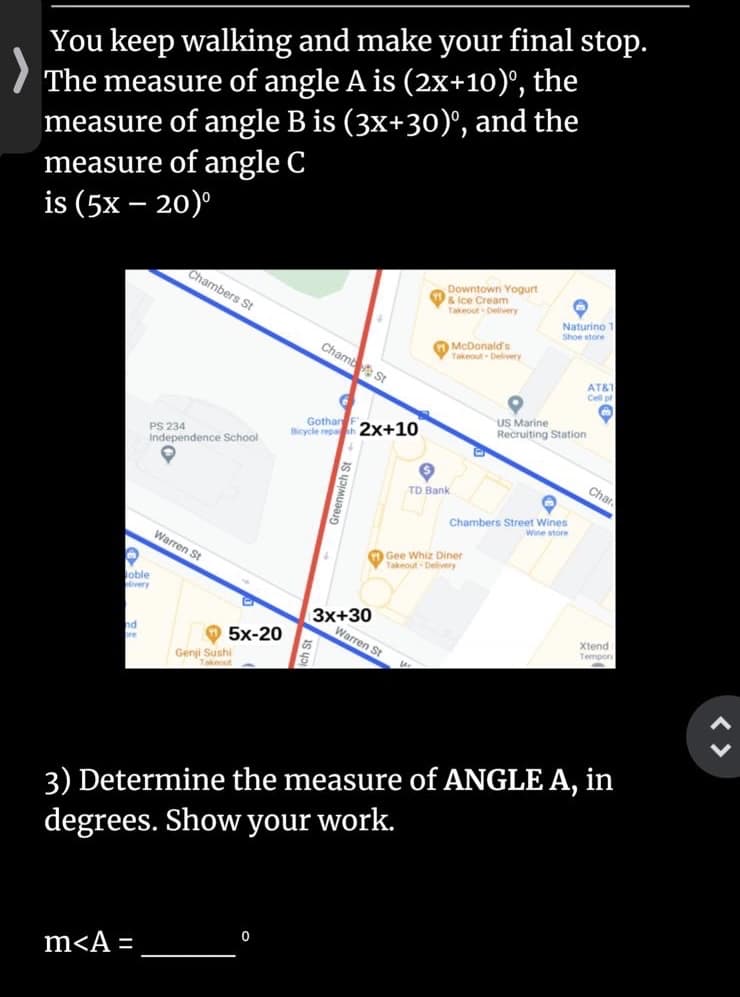 You keep walking and make your final stop.
The measure of angle A is (2x+10)°,
measure of angle B is (3x+30)', and the
measure of angle C
is (5x – 20)°
the
Chambers St
Downtown Yogurt
& Ice Cream
Takeout Delivery
Naturino 1
Shoe store
Chamb St
McDonald's
Takeout Delivery
AT&1
Cell p
Gothan F
ticycle repah 2x+10
US Marine
Recruiting Station
PS 234
Independence School
Char
TD Bank
Chambers Street Wines
Wine store
Warren St
Gee
Whiz Diner
Takeout Delivery
oble
ivery
3x+30
Warren St
Xtend
nd
bre
O 5x-20
Tempor
Genji Sushi
Takeout
3) Determine the measure of ANGLE A, in
degrees. Show your work.
m<A =
