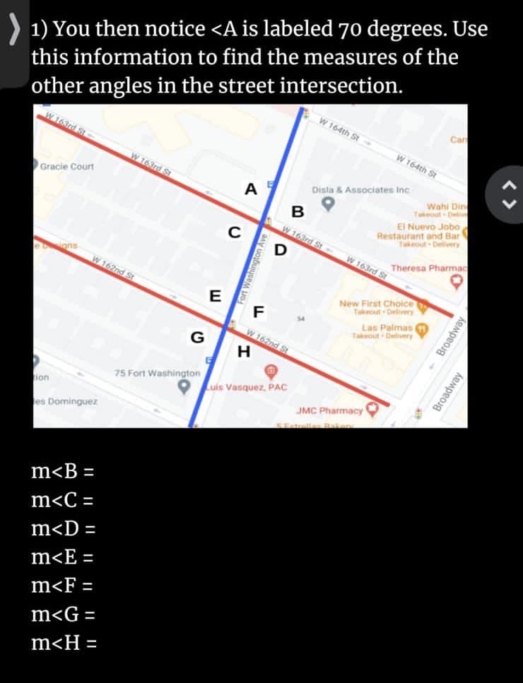 1) You then notice <A is labeled 70 degrees. Use
this information to find the measures of the
other angles in the street intersection.
W 164th St
Car
W 163rd St-
W 164th St
W 163rd St
Disla & Associates Inc
Wahi Din
Takeout Deliv
EI Nuevo Jobo
Restaurant and Bar
Gracie Court
A
W 163rd St
Takeout Delivery
C
W 163rd St
Theresa Pharmac
ons
W 162nd St
New First Choice
Takeout Delivery
F
Las Palmas
Takeout Delivery
$4
W 162nd St
G
75 Fort Washington
Luis Vasquez, PAC
ion
JMC Pharmacy
es Dominguez
SEstrellas Raken
m<B =
m<C =
m<D =
m<E
%3D
m<F
%D
m<G =
m<H =
山
- Broadway
Broadway
