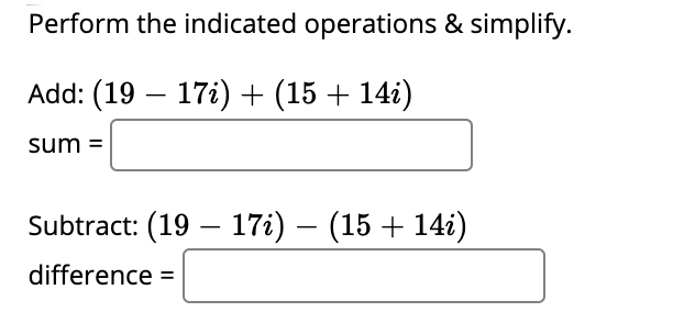 ### Complex Number Operations

In this exercise, you will perform the indicated operations and simplify the given complex numbers.

#### Addition of Complex Numbers

**Task:** Add \((19 - 17i) + (15 + 14i)\).

\[ \text{sum} = \boxed{\phantom{answer}} \]

#### Subtraction of Complex Numbers

**Task:** Subtract \((19 - 17i) - (15 + 14i)\).

\[ \text{difference} = \boxed{\phantom{answer}} \]