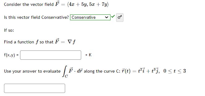 **Problem Statement:**

Consider the vector field \(\vec{F} = (4x + 5y, 5x + 7y)\).

**Question:**

Is this vector field Conservative? 

**Solution:**

- **Answer:** Conservative ✅

**If so:**

- **Objective:** Find a function \( f \) such that \(\vec{F} = \nabla f\).

- **Equation:** \( f(x, y) = \quad \underline{\hspace{3em}} \quad + K \)

**Application:**

Use your answer to evaluate \(\int_{C} \vec{F} \cdot d\vec{r}\) along the curve \( C: \vec{r}(t) = t^2 \, \vec{i} + t^3 \, \vec{j}, \, 0 \leq t \leq 3 \).

- **Solution:** \(\underline{\hspace{10em}}\)