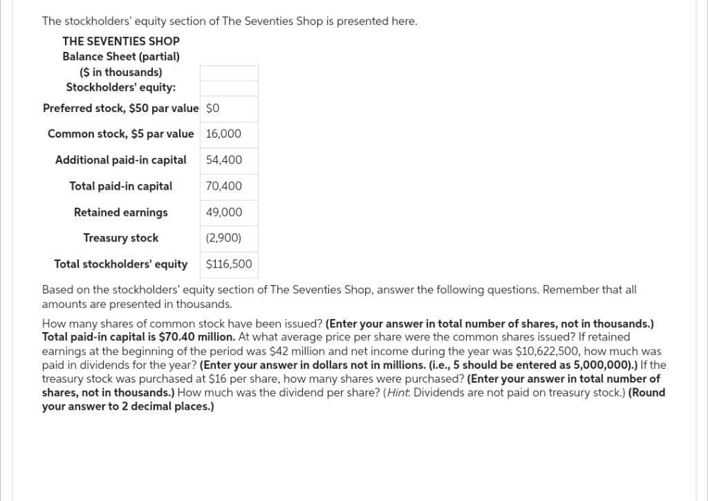 The stockholders' equity section of The Seventies Shop is presented here.
THE SEVENTIES SHOP
Balance Sheet (partial)
($ in thousands)
Stockholders' equity:
Preferred stock, $50 par value $0
Common stock, $5 par value
Additional paid-in capital
Total paid-in capital
70,400
Retained earnings
49,000
Treasury stock
(2,900)
Total stockholders' equity
$116,500
Based on the stockholders' equity section of The Seventies Shop, answer the following questions. Remember that all
amounts are presented in thousands.
16,000
54,400
How many shares of common stock have been issued? (Enter your answer in total number of shares, not in thousands.)
Total paid-in capital is $70.40 million. At what average price per share were the common shares issued? If retained
earnings at the beginning of the period was $42 million and net income during the year was $10,622,500, how much was
paid in dividends for the year? (Enter your answer in dollars not in millions. (i.e., 5 should be entered as 5,000,000).) If the
treasury stock was purchased at $16 per share, how many shares were purchased? (Enter your answer in total number of
shares, not in thousands.) How much was the dividend per share? (Hint: Dividends are not paid on treasury stock.) (Round
your answer to 2 decimal places.)