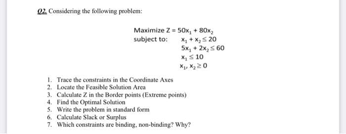 Q2. Considering the following problem:
Maximize Z = 50x₁ + 80x₂
subject to:
X₁ + X₂ ≤ 20
5x₁ + 2x₂ ≤ 60
X₁ ≤ 10
X₁, X₂20
1. Trace the constraints in the Coordinate Axes
2. Locate the Feasible Solution Area
3. Calculate Z in the Border points (Extreme points)
4. Find the Optimal Solution
5. Write the problem in standard form
6. Calculate Slack or Surplus
7. Which constraints are binding, non-binding? Why?