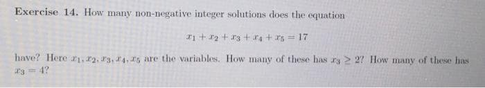 Exercise 14. How many non-negative integer solutions does the equation
x₁ + x₂ + x3 +4 + 25 = 17
have? Here 1, 2, 3, 4, 5 are the variables. How many of these has r3 2 27 How many of these has
23 = 4?