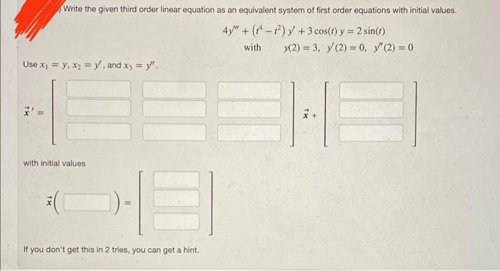 Write the given third order linear equation as an equivalent system of first order equations with initial values.
4y" + (-²) y + 3
cos(t) y = 2 sin(t)
with
(2) = 3, y(2) = 0, y" (2) = 0
Use x₁ = y, x₂ = y, and x3 = y".
11
with initial values
11
If you don't get this in 2 tries, you can get a hint.
x+