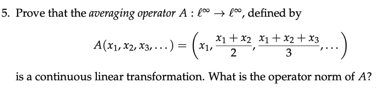 5. Prove that the averaging operator A : lª → lº, defined by
x₁ + x₂ x₁ + x₂ + x3
3
2
is a continuous linear transformation. What is the operator norm of A?
A(x1, x2, x3,...) =
X1,
/