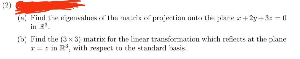 (2)
(a) Find the eigenvalues of the matrix of projection onto the plane x+2y+3z = 0
in R³.
(b) Find the (3 x 3)-matrix for the linear transformation which reflects at the plane
x = z in R³, with respect to the standard basis.