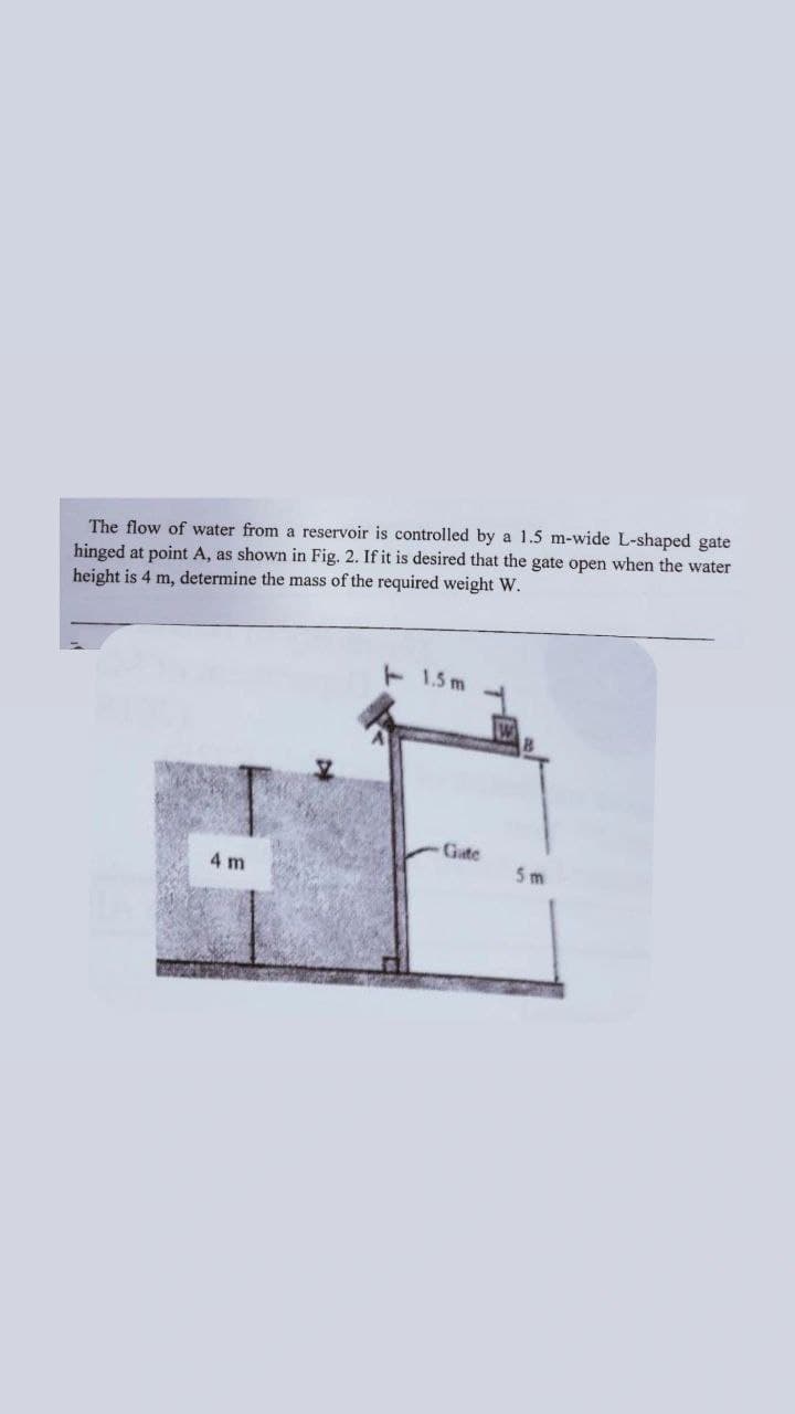 The flow of water from a reservoir is controlled by a 1.5 m-wide L-shaped gate
hinged at point A, as shown in Fig. 2. If it is desired that the gate open when the water
height is 4 m, determine the mass of the required weight W.
1.5m
4 m
Gate
5m