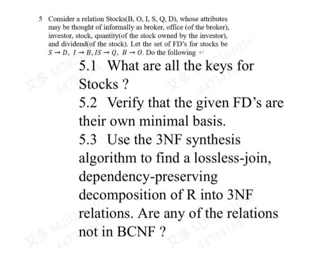 5 Consider a relation Stocks(B, O, I, S, Q, D), whose attributes
may be thought of informally as broker, office (of the broker),
investor, stock, quantity(of the stock owned by the investor),
and dividend(of the stock). Let the set of FD's for stocks be
S-D, I
1-B, IS Q, B→0. Do the following
له
5.1 What are all the keys for
Stocks ?
5.2 Verify that the given FD's are
their own minimal basis.
5.3 Use the 3NF synthesis
algorithm to find a lossless-join,
dependency-preserving
decomposition of R into 3NF
M202 relations. Are any of the relations
447 not in BCNF ?
艾多
X 3 M
1473418