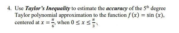 4. Use Taylor's Inequality to estimate the accuracy of the 5th degree
Taylor polynomial approximation to the function f(x) = sin (x),
centered at x =, when 0 ≤ x ≤