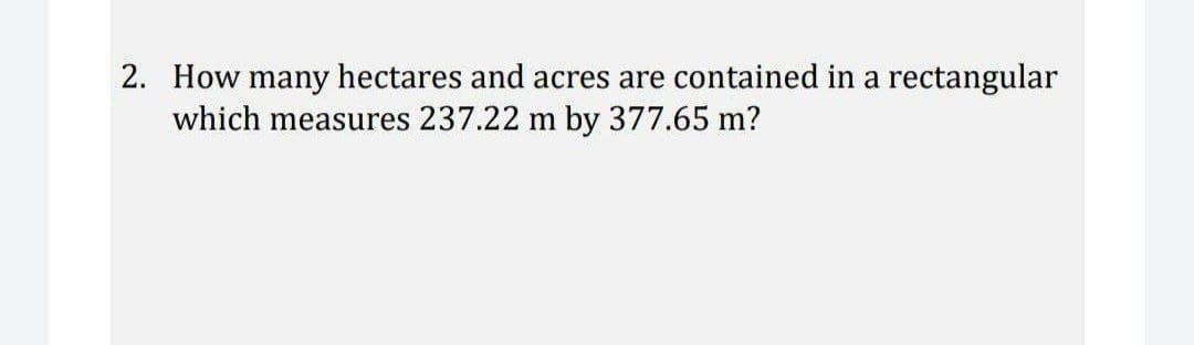 2. How many hectares and acres are contained in a rectangular
which measures 237.22 m by 377.65 m?