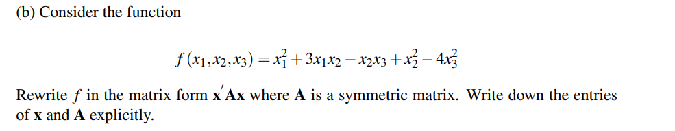 (b) Consider the function
f (x1, x2, x3) = xỉ +3x1x2 – x2x3+x3 – 4x3
Rewrite f in the matrix form x Ax where A is a symmetric matrix. Write down the entries
of x and A explicitly.
