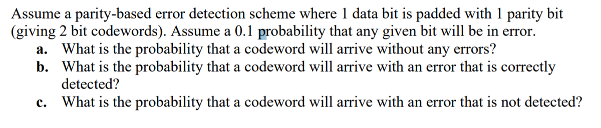 Assume a parity-based error detection scheme where 1 data bit is padded with 1 parity bit
(giving 2 bit codewords). Assume a 0.1 probability that any given bit will be in error.
a. What is the probability that a codeword will arrive without any errors?
b. What is the probability that a codeword will arrive with an error that is correctly
detected?
с.
What is the probability that a codeword will arrive with an error that is not detected?
