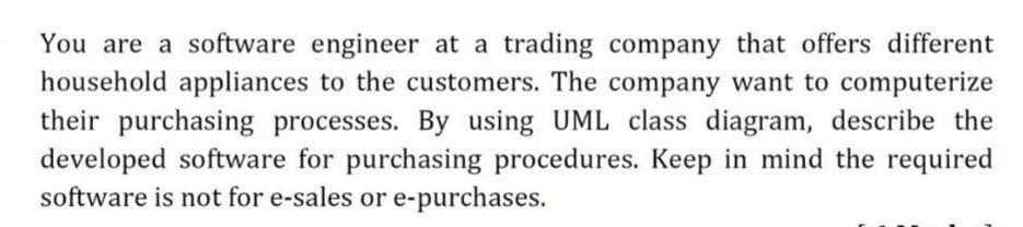 You are a software engineer at a trading company that offers different
household appliances to the customers. The company want to computerize
their purchasing processes. By using UML class diagram, describe the
developed software for purchasing procedures. Keep in mind the required
software is not for e-sales or e-purchases.
