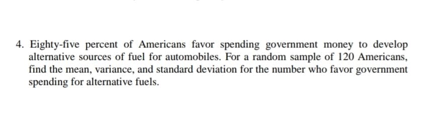 4. Eighty-five percent of Americans favor spending government money to develop
alternative sources of fuel for automobiles. For a random sample of 120 Americans,
find the mean, variance, and standard deviation for the number who favor government
spending for alternative fuels.
