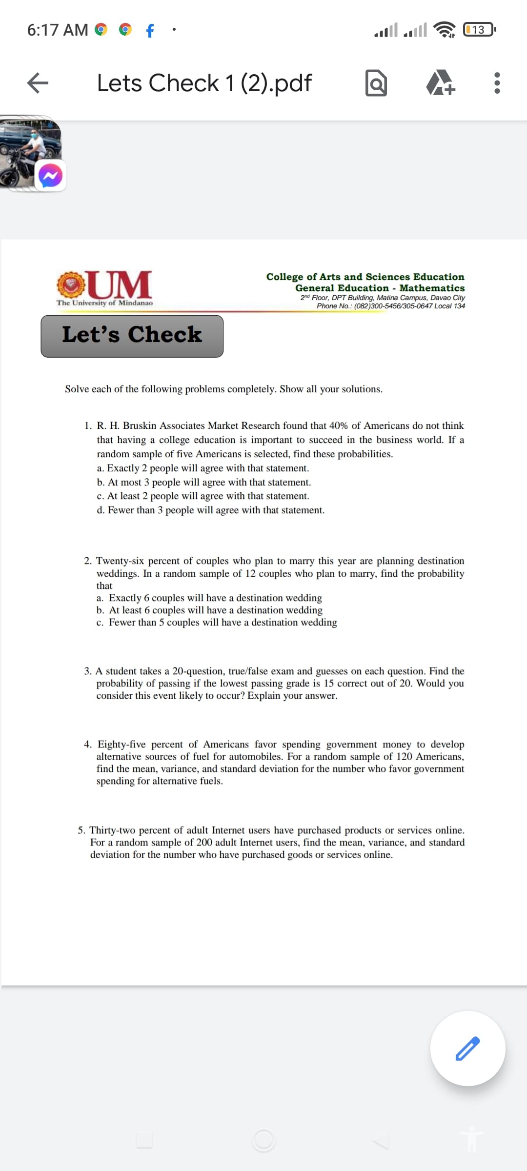 6:17 AM
13
Lets Check 1 (2).pdf
©UM
College of Arts and Sciences Education
General Education - Mathematics
2nd Floor, DPT Building, Matina Campus, Davao City
Phone No.: (082)300-5456/305-0647 Local 134
The University of Mindanao
Let's Check
Solve each of the following problems completely. Show all your solutions.
1. R. H. Bruskin Associates Market Research found that 40% of Americans do not think
that having a college education is important to succeed in the business world. If a
random sample of five Americans is selected, find these probabilities.
a. Exactly 2 people will agree with that statement.
b. At most 3 people will agree with that statement.
c. At least 2 people will agree with that statement.
d. Fewer than 3 people will agree with that statement.
2. Twenty-six percent of couples who plan to marry this year are planning destination
weddings. In a random sample of 12 couples who plan to marry, find the probability
that
a. Exactly 6 couples will have a destination wedding
b. At least 6 couples will have a destination wedding
c. Fewer than 5 couples will have a destination wedding
3. A student takes a 20-question, true/false exam and guesses on each question. Find the
probability of passing if the lowest passing grade is 15 correct out of 20. Would you
consider this event likely to occur? Explain your answer.
4. Eighty-five percent of Americans favor spending government money to develop
alternative sources of fuel for automobiles. For a random sample of 120 Americans,
find the mean, variance, and standard deviation for the number who favor government
spending for alternative fuels.
5. Thirty-two percent of adult Internet users have purchased products or services online.
For a random sample of 200 adult Internet users, find the mean, variance, and standard
deviation for the number who have purchased goods or services online.
