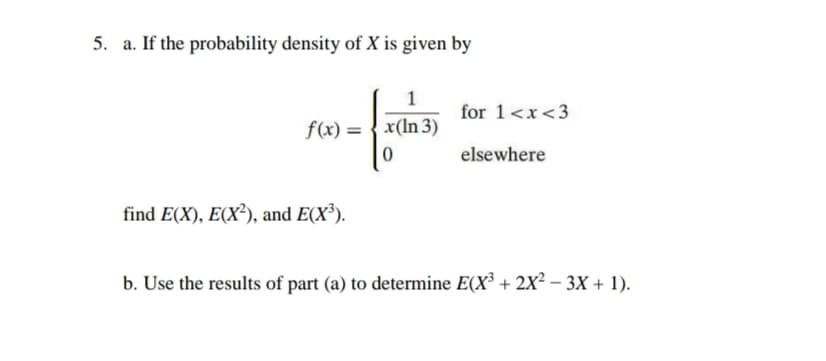 5. a. If the probability density of X is given by
1
for 1<x<3
f(x) = {x(In 3)
elsewhere
find E(X), E(X²), and E(X³).
b. Use the results of part (a) to determine E(X³ + 2X² – 3X + 1).
