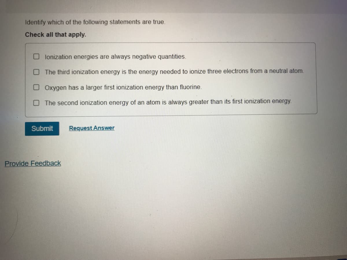 Identify which of the following statements are true.
Check all that apply.
O lonization energies are always negative quantities.
OThe third ionization energy is the energy needed to ionize three electrons from a neutral atom.
OOxygen has a larger first ionization energy than fluorine.
O The second ionization energy of an atom is always greater than its first ionization energy.
Submit
Request Answer
Provide Feedback
