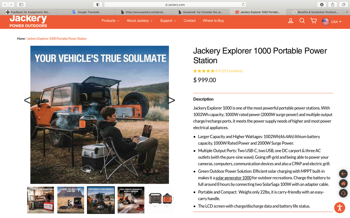 A jackery.com
Feedback for Assignment: Mo..
* Google Translate
b https://www.jackery.com/prod..
b Answered: 1a) Consider the va...
O Jackery Explorer 1000 Portabl.
G Benefits & Symbolism Positioni.
+
Jackery
Products v
About Jackery v
Support v
Contact
Where to Buy
USA Y
POWER OUTDOORS
Home/ Jackery Explorer 1000 Portable Power Station
Jackery Explorer 1000 Portable Power
Station
YOUR VEHICLE'S TRUE SOULMATE
9 (151 reviews)
$ 999.00
Description
Jackery Explorer 1000 is one of the most powerful portable power stations. With
1002Wh capacity, 1000W rated power (2000W surge power) and multiple output
charge/recharge ports, it meets the power supply needs of higher and most power
electrical appliances.
• Larger Capacity and Higher Wattages: 1002Wh(46.4Ah) lithium battery
capacity, 1000W Rated Power and 2000W Surge Power.
• Multiple Output Ports: Two USB-C, two USB, one DC carport & three AC
outlets (with the pure-sine wave). Going off-grid and being able to power your
cameras, computers, communication devices and also a CPAP and electric grill.
• Green Outdoor Power Solution: Efficient solar charging with MPPT built-in
makes it a solar generator 1000 for outdoor recreations. Charge the battery to
full around 8 hours by connecting two SolarSaga 100W with an adapter cable.
PREPARE FOR THE UNPREPARED
CHARGE THE QUALITY OF
YOUR TRIP
PASS-THROUCH CHARGING IS
NEVER A PROBLEM
YOUR VEHICLE'S TRUE SOULMATE
• Portable and Compact: Weighs only 22lbs, it is carry-friendly with an easy-
carry handle.
• The LCD screen with charge/discharge data and battery life status.
FIRSI AID
