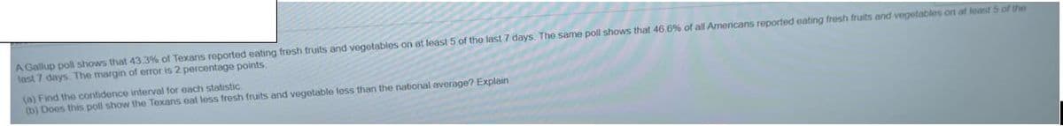 A Gallup poll shows that 43.3% of Texans reported eating fresh fruits and vegetables on at least 5 of the last 7 days. The same poll shows that 46.6% of all Americans reported eating fresh fruits and vegetables on at loast 5 of the
last 7 days. The margin of error is 2 percentage points.
(a) Find the confidence interval for each statistic.
(b) Does this poll show the Texans eat less fresh fruits and vegetable less than the national average? Explain
