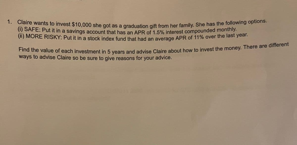 1. Claire wants to invest $10,000 she got as a graduation gift from her family. She has the following options.
(ii) MORE RISKY: Put it in a stock index fund that had an average APR of 11% over the last year.
* le wants to invest $10,000 she got as a graduation gift from her family, She has the following options.
(1) SAFE: Put it in a savings account that has an APR of 1.5% interest compounded monthiy.
(11) MORE RISKY: Put it in a stock index fund that had an average APR of 11% over the last year.
Find the value of each investment in 5 vears and advise Claire about how to invest the money. There are dimeo.
ways to advise Claire so be sure to give reasons for
your advice.
