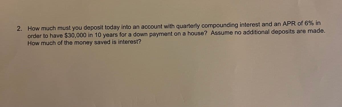 2. How much must you deposit today into an account with quarterly compounding interest and an APR of 6% in
order to have $30,000 in 10 years for a down payment on a house? Assume no additional deposits are made.
How much of the money saved is interest?
