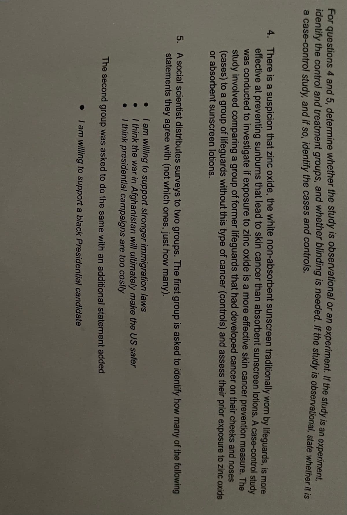 For questions 4 and 5, determine whether the study is observational or an experiment. If the study is an experimont
identify the control and treatment groups, and whether bilinaing is needed. If the study is observational, state whether it is
a case-control study, and if so, identify the cases and controls.
4. There is a suspicion that zinc oxide, the white non-absorbent sunscreen traditionally worn by lifeguards, is more
effective at preventing sunburns that lead to skin cancer than absorbent sunscreen lotions. A case-control study
was conducted to investigate if exposure to zinc oxide is a more effective skin cancer prevention measure. The
study involved comparing a group of former lifeguards that had developed cancer on their cheeks and noses
(cases) to a group of lifeguards without this type of cancer (controls) and assess their prior exposure to zinc oxide
or absorbent sunscreen lotions.
5. A social scientist distributes surveys to two groups. The first group is asked to identify how many of the following
statements they agree with (not which ones, just how many).
I am willing to support stronger immigration laws
I think the war in Afghanistan will ultimately make the US safer
I think presidential campaigns are too costly
The second group was asked to do the same with an additional statement added
I am willing to support a black Presidential candidate
