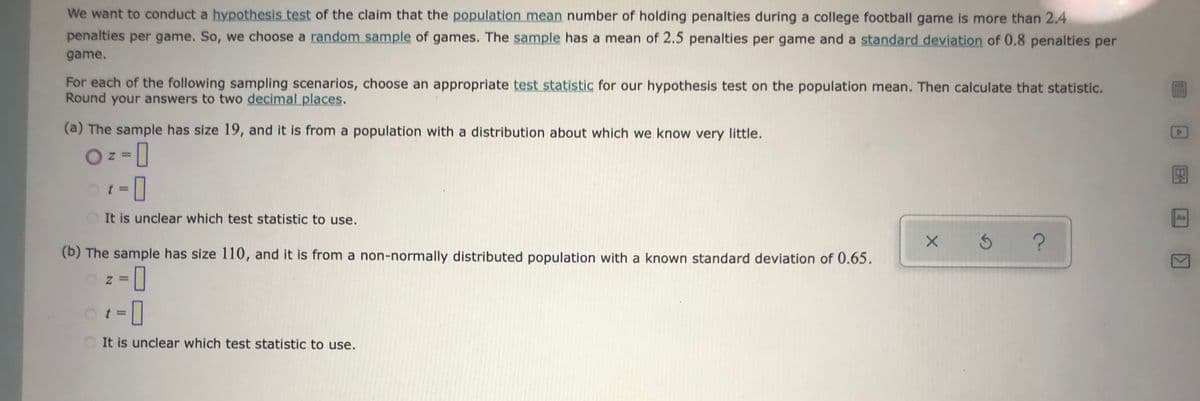 We want to conduct a hypothesis test of the claim that the population mean number of holding penalties during a college football game is more than 2.4
penalties per game. So, we choose a random sample of games. The sample has a mean of 2.5 penalties per game and a standard deviation of 0.8 penalties per
game.
For each of the following sampling scenarios, choose an appropriate test statistic for our hypothesis test on the population mean. Then calculate that statistic.
Round your answers to two decimal places.
(a) The sample has size 19, and it is from a population with a distribution about which we know very little.
It is unclear which test statistic to use.
An
(b) The sample has size 110, and it is from a non-normally distributed population with a known standard deviation of 0.65.
It is unclear which test statistic to use.
