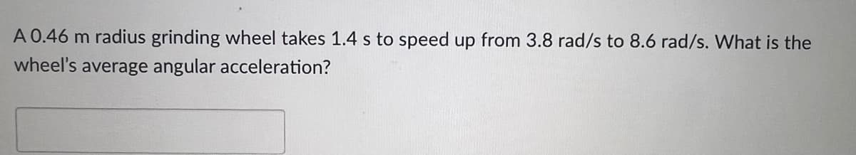 A 0.46 m radius grinding wheel takes 1.4 s to speed up from 3.8 rad/s to 8.6 rad/s. What is the
wheel's average angular acceleration?
