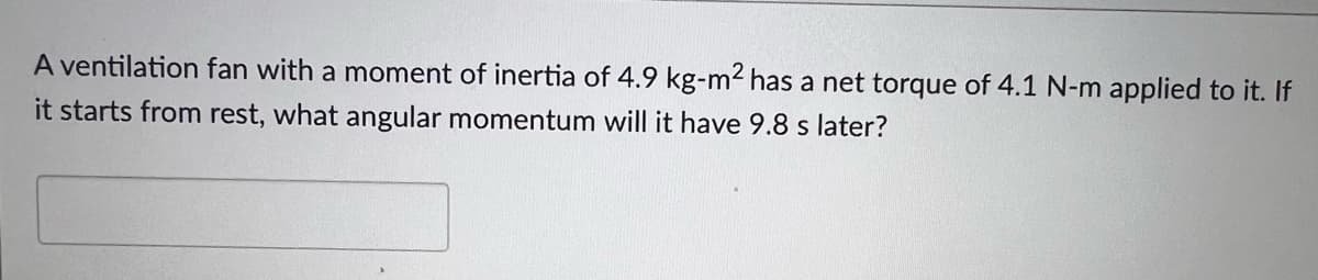 A ventilation fan with a moment of inertia of 4.9 kg-m2 has a net torque of 4.1 N-m applied to it. If
it starts from rest, what angular momentum will it have 9.8 s later?
