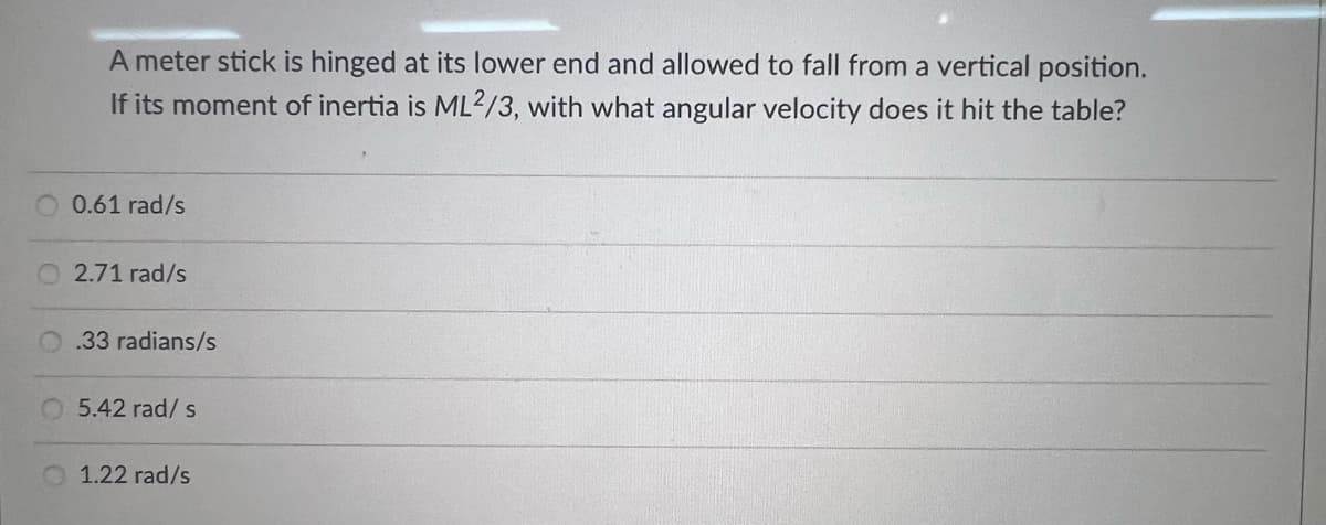 A meter stick is hinged at its lower end and allowed to fall from a vertical position.
If its moment of inertia is ML2/3, with what angular velocity does it hit the table?
O 0.61 rad/s
2.71 rad/s
0.33 radians/s
O 5.42 rad/ s
1.22 rad/s
