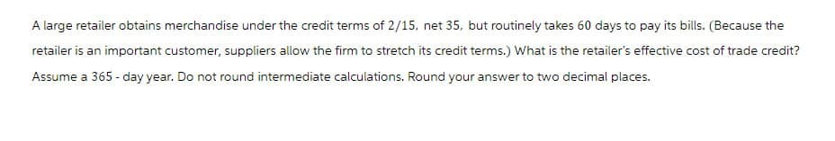 A large retailer obtains merchandise under the credit terms of 2/15, net 35, but routinely takes 60 days to pay its bills. (Because the
retailer is an important customer, suppliers allow the firm to stretch its credit terms.) What is the retailer's effective cost of trade credit?
Assume a 365-day year. Do not round intermediate calculations. Round your answer to two decimal places.