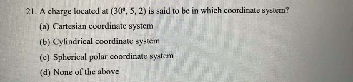 21. A charge located at (30°, 5, 2) is said to be in which coordinate system?
(a) Cartesian coordinate system
(b) Cylindrical coordinate system
(c) Spherical polar coordinate system
(d) None of the above
