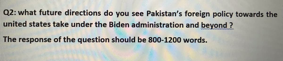 Q2: what future directions do you see Pakistan's foreign policy towards the
united states take under the Biden administration and beyond ?
mmme m
The response of the question should be 800-1200 words.
