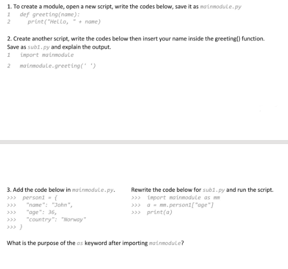 1. To create a module, open a new script, write the codes below, save it as mainmodule.py
1 def greeting (name):
print("Hello,
2
+ name)
2. Create another script, write the codes below then insert your name inside the greeting() function.
Save as sub1.py and explain the output.
1 import mainmodule
2 mainmodule.greeting(' ')
3. Add the code below in mainmodule.py.
>>> person1 = {
"name": "John",
"age": 36,
"country": "Norway"
>>> }
Rewrite the code below for sub1.py and run the script.
>>> import mainmodule as mm
>>> a = mm.person1["age"]
>>> print(a)
What is the purpose of the as keyword after importing mainmodule?