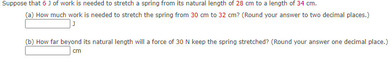 Suppose that 6 J of work is needed to stretch a spring from its natural length of 28 cm to a length of 34 cm.
(a) How much work is needed to stretch the spring from 30 cm to 32 cm? (Round your answer to two decimal places.)
(b) How far beyond its natural length will a force of 30 N keep the spring stretched? (Round your answer one decimal place.)
cm
