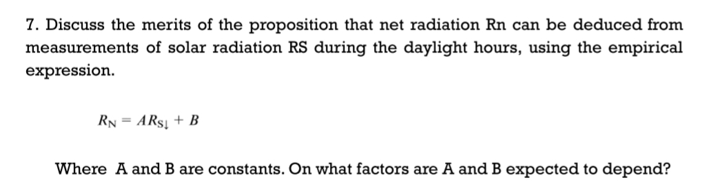 7. Discuss the merits of the proposition that net radiation Rn can be deduced from
measurements of solar radiation RS during the daylight hours, using the empirical
expression.
RN = ARS + B
Where A and B are constants. On what factors are A and B expected to depend?